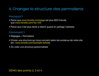 4. Changer la structure des permaliens
Pourquoi ?
• Parce que www.tonsite.com/page est plus SEO friendly
que www.tonsite.com/?p=123
• Parce que c’est plus facile à retenir quand on partage l’adresse.
Comment ?
• Réglages  Permaliens
• Choisir une structure qui nous convient selon les contenus de notre site
(ex : www.tonsite.com/exemple-larticle)
• Ou créer une structure personnalisée
DÉMO des points 2, 3 et 4
 