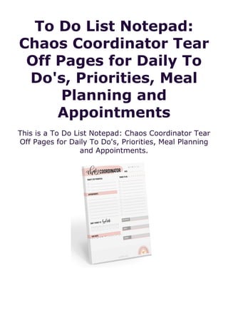To Do List Notepad:
Chaos Coordinator Tear
Off Pages for Daily To
Do's, Priorities, Meal
Planning and
Appointments
This is a To Do List Notepad: Chaos Coordinator Tear
Off Pages for Daily To Do's, Priorities, Meal Planning
and Appointments.
 