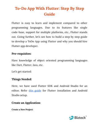 To-Do App With Flutter: Step By Step
Guide
Flutter is easy to learn and implement compared to other
programming languages. Due to its features like single
code-base, support for multiple platforms, etc., Flutter stands
out. Going further, let’s see how to build a step by step guide
to develop a ToDo App using Flutter and why you should hire
Flutter app developer.
Pre-requisites:
Have knowledge of object oriented programming languages
like Dart, Flutter, Java, etc.
Let’s get started:
Things Needed:
Here, we have used Flutter SDK and Android Studio for an
editor. Refer this guide for Flutter installation and Android
Studio setup.
Create an Application:
Create a New Project:
 