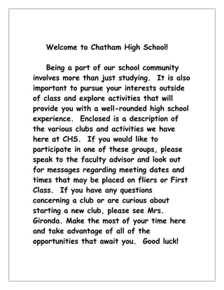 Welcome to Chatham High School! <br />Being a part of our school community involves more than just studying.  It is also important to pursue your interests outside of class and explore activities that will provide you with a well-rounded high school experience.  Enclosed is a description of the various clubs and activities we have here at CHS.  If you would like to participate in one of these groups, please speak to the faculty advisor and look out for messages regarding meeting dates and times that may be placed on fliers or First Class.  If you have any questions concerning a club or are curious about starting a new club, please see Mrs. Gironda. Make the most of your time here and take advantage of all of the opportunities that await you.  Good luck! <br />Chatham High School Student Organizations<br />Academic TeamAdvisor: Mr. Fineman<br />The Academic Team represents Chatham in “Jeopardy”-style tournaments on the regional and national level.  Students match wits based on knowledge of traditional academic subjects and current events mixed with some popular culture and useless trivia.  Events include after-school intramural and scrimmage matches, the international computer-based Knowledge Master Open, and travel tournaments including the New Jersey NAQT State Championship and possible national events.  There are no tryouts for the team; all students are welcome to attend as many events as they can, but membership on the most competitive “A team” is selective.<br />Applied Physics and Advisor: Mr. Bandel<br />Engineering Club <br />This club provides students who have an interest in designing and building various goal oriented projects an opportunity to do so in a competitive environment.  Each year students participate in new project competitions created by local, state, or national organizations.  All projects require students to construct a device capable of performing a specified task from a specific list of common household materials.  For most projects, the students must create small cooperative teams of two or three for each event.  All teams in the club compete against one another to determine the top team and runner up.  The top two teams from the club then progress to the local, state, or nationally sponsored event with an opportunity to win substantial prizes and or/scholarships.  The club is open to all high school students and they are welcome to participate in all or any number of the competitions each year.  Enrollment for the club begins in early October as the new rules for the year become available from event coordinators. Students are able to join the club at any time throughout the first semester but are encouraged to become involved early to provide maximum time for design, construction, and testing.<br />ASPINAdvisor: Mrs. Simonfay<br />Aid for Shelter Pets In Need (A.S.P.I.N.) is a club whose goal is to save and improve the lives of animals living in shelters.  By providing money, supplies and our time, we help animals living in shelters by giving them food, toys and a bed to sleep in.  We raise money for much needed medical care and spaying & neutering.  We also volunteer our time at local shelters by taking care of animals and helping to find them permanent homes.  We meet during lunch- please join us anytime during the year.<br />Chatham Politics ClubAdvisor: Mr. Meguerian<br />Chatham Politics Club seeks to develop political awareness and activity at the  high school.   The club meets weekly or biweekly to discuss current events, debate controversial issues, educate and involve themselves and their peers in politics and government.  The true function of the Politics Club is to raise the level of student involvement in the political process through personal participation.<br />Computer League            Advisors:  Ms. Murphy/Dr. Jones<br />Participation in the Computer League offers opportunities to learn about computer programming and to compete in the American Computer Science League competitions.  All club members will be trained; it is not necessary to already know the subject in order to join.  There are four contests taken at this school and, if we qualify, an international competition held somewhere in the United States each spring.  If you are interested in learning about computer programming, we welcome you.<br />Darfur CHSAdvisor: Mr. Meguerian<br />The Darfur Club at CHS supports humanitarian aid to the victims of the Darfur crisis. The club holds numerous fundraisers and awareness campaigns, raising more than $1000.00 during the last school year.  Meetings involve discussing the current situation in the Darfur region and planning club events. All are welcome to join!<br />Dramatic ProductionsAdvisor: Ms. Polan<br />The theatre program produces two shows a year.  One is a dramatic presentation in the fall and the other a musical in the spring.  All students are encouraged to participate in these productions.  Actors, singers, dancers, and stagehands are needed to make these performances successful. Announcements are made to advertise auditions and signups.  Experience is not necessary; enthusiasm and dedication are a must.<br />Environmental ClubAdvisor: Mr. Duvall<br />The mission of the Chatham High Environmental Club is to provide a community for students who are concerned about the impact of human activity on the natural world.  The club will be a forum for organization of events that support the local Chatham High and Chatham Borough/Township environments, promote awareness of local/state/national/global environmental issues, and encourage local action to protect natural resources near and far.  <br />Future Business Leaders Advisors: Mr. Ahsler<br />of America     Dr. Cummins  <br />Chatham High School is a new member of the national organization, Future Business Leaders of America Phi-Beta Lamba, Inc. (FBLA-PBL), the oldest and largest national organization for students preparing for careers in business.  Members will have the opportunity to make connections with business and community leaders through conferences and district meetings.  We will also participate in competitions at district and state levels throughout the year.  FBLA-PBL prepares students for real world professional experiences and helps them gain competitive advantages in academic achievement and professional development.  Our goals are to: create more interest in and understanding of the American business enterprise; encourage and practice efficient money management; assist students in the establishment of occupational goals.<br />Forensics Club               Advisor:  Mr. Maher      <br />The program of the Chatham Forensic Team offers students the opportunity for extracurricular competition in various public speaking and theatrical events.  The purpose of this club is to promote interest in all forms of public speaking and theatre, to encourage a spirit of fellowship among its members, and to confer upon deserving participants appropriate marks of distinction.<br />The group meets every other week- depending on need- to practice for competitions.  Competitions are held in local high schools, and Chatham students participate one Saturday a month beginning in December and ending in May.<br />Chatham students participate in the following areas: poetry reading, prose reading, impromptu speaking, dramatic interpretation, humorous interpretation, duo-interpretation, original oratory, extemporaneous and speaking.<br />French ClubAdvisor: Mr. Kaiser<br />This is an organization which meets a minimum of once each month.  It enables students who share a mutual enthusiasm for the French language and culture to come together in an informal manner and participate in activities which are in some way connected with the culture of France or of French speaking areas of the world. The club is open to all current and former students of the language.<br />Games ClubAdvisor: Mrs. Morgan-Convery<br />German ClubAdvisor: Ms. Zimmerman<br />The German Club meets regularly to experience and discuss aspects of the culture of German-speaking countries and have an opportunity to speak some German outside of class.  We celebrate German festivals, listen to German music and view German films, have immersion lunches, and are open to sponsoring creative activities inspired by our members.  In addition, we take at least two field trips to cultural events, festivals, or restaurants.  We host German exchange students in the spring and establish contacts with students from other German-speaking countries.  The German Club welcomes all interested students, regardless of their language study affiliation at CHS.<br />Ink BlotAdvisor: Mrs. Porpora<br />Ink Blot offers students an opportunity to share and improve their creative writing skills in a community that provides both support and camaraderie. The club meets during lunch and discusses aspects of the craft, such as characterization and dialogue. In addition, it encourages members to share their work so the group can provide constructive criticism as well as one-on-one editing. A highlight of the year is National Novel Writing Month, although poetry and short fiction are just as eagerly received as novels within the club context. Students who are a little more adventurous with their writing are alerted regularly about about contest opportunities. As a bonus, the analytical skills developed as a result of participation in Ink Blot are useful in curricular essays.<br />Key ClubAdvisors: Mr. Yar/Ms. Acri<br />The Key Club is a service organization open to any student willing to give thirty-six hours of service during the school year.  Service work occurring in the school includes updating the community sign weekly and serving as ushers for concerts, assemblies, Back to School Night and Graduation.  Key Club operates a soda and a snack machine, and has frequent bake sales as ongoing fundraisers.  In the community we assist Senior Citizens, our local Police and Recreation Departments, the Chamber of Commerce, and neighborhood and school-based associations.  In addition, we sponsor several local and national charitable organizations with student volunteers and/or fundraising activities.<br />Literary MagazineAdvisor: Mrs. Roper/Ms. Acri <br />The literary magazine is a publication of Chatham High School students’ stories, essays, poems, and artwork.  Students may submit for consideration any original work they have produced throughout the year.  Members of the editorial board meet monthly to discuss the work received.  All students are welcome to become involved and should attend the first meeting in September.<br />Math LeagueAdvisor: Mr. Chambers<br />The Math League participates in math competitions on the state and national levels.  The New Jersey Mathematics League and the American Scholastic Mathematics Association each sponsor six monthly contests beginning in October.  Students may also participate in the annual New Jersey Secondary School Mathematics Contest in December and the annual American High School Mathematics Examination (AHSME) in February.  Students who perform well on the AHSME may continue to compete in national and international competitions.<br />Microfinance ClubAdvisor: Mrs. Anderson<br />Mock Trial                   Advisor: Mr. Meguerian<br />An exciting, yet thought provoking approach to learning about one of the cornerstones of a democratic society- the Judicial System.  Mock trial participants prepare a simulated civil or criminal case for competition sponsored by the New Jersey Bar Association. Students engage in the role of witnesses, jurors or lawyers in a process that culminates in a series of competitive trial-offs before practicing lawyers or judges in real courtrooms.  The team meets weekly for the first semester, and then daily in the week prior to the competition, which begins in late January or February. <br />Model United Nations/     Advisor: Ms. Camp<br />Model Congress<br />Model United Nations/Congress is a club for students interested in learning more about world events.  Members attend conferences as representatives of countries or congressional representatives and debate pertinent issues based on their country’s foreign policy or the interests of the states represented.  Students should be able to speak in front of a group and be willing to spend time researching issues.  In the past, Chatham has attended conferences in Georgetown, Boston, California, Toronto and Philadelphia. Meetings are held after school; time and place can be heard on the announcements.  For more information contact Ms. Camp or Ms. Seyam.<br />Newspaper          Advisor: Mr. Hreha/Ms. Paper<br />The Chronicle is a tabloid and digital publication which publishes seven times per year. Mandatory staff meetings are held to brainstorm, edit and layout the paper on the computer using PageMaker and Photoshop. Some students work independently to investigate, report and write, while others create photographs or artwork. Editors are responsible for the organization and production of the paper. Students must apply at the end of the year for editorial positions.<br />Pep Club                      Advisors: Ms. Ollo/Ms. Burns<br />The Pep Club’s main goal is to promote school spirit, deepen friendships, and encourage all students to excel in whatever they do.  The Pep Club sponsors the Homecoming Dance in the fall and is responsible for decorating and cleaning up, providing food, arranging for the DJ and selecting and selling invitations for the dance.  It also organizes the seasonal pep rallies as well as the annual coronation of the homecoming king and queen.  Poster sessions are usually held twice a month during lunch.  During the meetings students prepare for activities or create hall posters for school organizations and sports teams.  All students are welcome to join.  There is a $10 membership fee.<br />Science LeagueAdvisor: Ms. M. Smith<br />The Science League gives students who have a special interest in the sciences an opportunity to compete with other students throughout the state.  Monthly tests are held in the areas of biology, chemistry, physics, and earth science.  Any students who have excelled academically in science, have a teacher recommendation, and are wiling to do a little additional study should consider joining the Science League.  If you need more information, please see Ms. Smith or speak to your science teacher.<br />SADDAdvisor: Mrs. S. Smith<br />SADD (Students Against Destructive Decisions, founded as Students Against Drunk Driving) is a group of students helping other students to make positive decisions about the challenges in their everyday lives. SADD educates and empowers students to prevent underage drinking, impaired driving and other destructive behaviors. The group meets monthly during school lunch and membership is open to anyone who makes positive choices including not smoking, drinking or using other drugs. If interested, see Mrs. Smith, Student Assistance Coordinator, whose office is across from the C gym.<br />Spanish ClubAdvisor: Sra. Wishart<br />This organization meets twice each month. Students come together in an informal manner to participate in activities connected with the Spanish culture around the world. The club is open to all students with an interest in the language or the culture of Spanish-speaking countries. Our primary language of communication will be Spanish. We will have at least two field trips: one to a Spanish restaurant and a second to a cultural event.<br />T.A.T.U.Advisor: Mrs. S. Smith<br />TEENS AGAINST TOBACCO USE (TATU) is a group of students who do not smoke and who plan and present programs about the dangers of smoking to 5th graders and 8th graders on the day of the Great American Smokeout.  TATU participants also present non-smoking programs at the elementary schools whenever requested. If interested, see Mrs. Smith, Student Assistance Coordinator.<br />Ultimate FrisbeeAdvisor: Mr. Carroll<br />YearbookAdvisors:  Mr. LaMorte/Ms. Boehmer<br />The Spectrum staff members produce our hardbound yearbook and the interactive yearbook DVD. Some students practice desktop publishing or digital video skills. Others develop leadership, business, photography, writing, and organizational skills. There are only a few mandatory meetings in the fall. Successful editors periodically complete tasks over the course of the school year. Positions are available for interested students who have limited time available. Students must apply at the end of the year for editorial positions.<br />For your information…<br />There are several programs within the high school that may be of interest to you, but involve an application, election or audition process.  They also may require particular leadership or performance skills.  Listed below are some of those programs.<br />Music GroupsAdvisors: Mr. Conti. Ms. Graser, <br />         & Ms. Klemp<br />Jazz Ensemble: Members of this group are selected by audition which occurs in early November.  They perform various styles of Swing, Latin, Standards, Contemporary Jazz and Rock selections at various performances throughout the year.  Those interested should see Mr. Conti for further information on this group.<br />Marching Band/Band Front: Marching Band is an artistic school support group.  The group performs at band competitions, football games, pep rallies, and parades.  It is also an outstanding social activity.  All Instrumentalists are required to be enrolled in a performance class and are expected to participate in spring clinics and attend Band Camp to gain proficiency in the necessary skills.  Marching Band and Band Front are open to all Chatham High School students.  It should also be noted that student roadies are always needed to assist the members in their performances.  See Mr. Conti for additional information.<br />Pops Orchestra<br />Pops Orchestra is open to members of Orchestra and Chamber Orchestra. This performing group plays selections of light classical, popular and movie music for school functions (such as Back to School Night or the Art Show) and community events throughout the school year. Pops Orchestra does not have a conductor – students who participate will find an opportunity to take on leadership roles to direct the Orchestra and to work together to plan program selections appropriate for each event or performance. For more information, please see Mrs. Landrigan.<br />Auditioned Choirs, Bands, and Orchestras:<br />Students who are enrolled in our curricular Bands, Choirs, and Orchestra are eligible to audition for several performing opportunities including All-Area Band, Morris County Choir, All-North Jersey Regional Band, Chorus, and Orchestra, and All-State Band, Chorus, and Orchestra. Information for all opportunities is made available through our CHS directors in curricular choral, band, and orchestra classes.<br />National Art Honor Advisors: Mr. Hreha/Ms. Acri<br />Society<br />The NAHS is specifically intended for high school students in grades 10-12, for inspiration and recognition of those students who have shown an outstanding ability in visual art. The NAHS also strives to aid members in working toward the attainment of their highest potential in art areas, and to bring art education to the attention of the school and community.<br />The NAHS meets on a monthly to bi-monthly basis, depending on the activities that we are engaged in. Activities may include figure drawing sessions, mosaic tile murals, a CHS visual arts calendar, and a NAHS student show in the community.<br />National Honor Society   Advisors: Ms. Avery<br />Ms. Kielblock<br />National Honor Society is open to junior and senior students who have demonstrated excellence in four areas: scholarship, leadership, character, and service.  In order to apply for membership as a Junior, students must earn a cumulative GPA of 3.65 by the end of their first semester of their Junior year.  In order to apply as a Senior, students must earn a cumulative GPA of 3.65 by the end of their Junior year.  Students who meet the criteria and choose to apply must complete an application that demonstrates their excellence in areas of leadership, character, and service.  In addition to the application, students must complete and submit documentation for twenty-five hours of school and community service.  This service must be completed from September to February of the junior year for junior applicants and from September of the Junior year to September of the Senior year for Senior applicants.  Applications are reviewed and voted upon by an anonymous faculty selection committee.  Accepted applicants must participate in an induction ceremony.  The induction ceremony occurs in the fall for Senior members and in the spring for Junior members.<br />PAWSAdvisors:Ms. L. Scerbo &<br />Mrs. Schechter<br />Peers Adjusting With Support (PAWS) is an organization designed to help incoming freshmen adjust to the high school.  PAWS leaders who are chosen from the sophomore, junior and senior classes acquire valuable leadership and teambuilding skills that will assist freshmen with the transition to CHS.  Two leaders are assigned to approximately a dozen freshmen.  They meet with their group every other cycle during the first semester.  Groups will discuss topics such as Homecoming, spirit week, getting involved in activities and sports, and dealing with the pressures of exams.  PAWS leaders and freshmen also participate in a field day and special programs.<br />Class Office/Student Advisory/Site Council<br />Elections for student government positions take place each spring for the following academic year. Students vote for their class president, vice president, secretary and treasurer. Class officers plan fundraisers and social events for their fellow classmates and the school-at-large. Select officers serve on the Principal’s Student Advisory Committee, an organization intended to provide a link between the student body and the administration. Officers will also attend Open Site Council meetings, along with parents, administration, faculty and community members to discuss policies and procedures within the school district. If you are interested in running for class office, please see the appropriate advisor listed below:<br />Freshman Class Advisor:   Ms. M. Smith<br />Sophomore Class Advisor:  Ms. Burns & Mrs. Schechter<br />Junior Class Advisor:  Mr. Heinze<br />Senior Class Advisor:  Mr. Bandel<br />