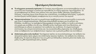 Υφιστάμενη Κατάσταση
■ Το σύγχρονο γυναικείο πρότυπο: Oι Γυναίκες αγωνιζόμαστε να ανταποκριθούμε σε μία
κοινωνία που κυριαρχεί η εικόνα και προωθείται το τέλειο πρότυπο. Αγωνιζόμαστε να
τα καταφέρουμε σε όλους τους ρόλους που μας έχουν δοθεί: Μητέρα, Εργαζόμενη,
Σύζυγος, ο αγώνας όμως είναι άνισος και η ματαίωση, το αίσθημα αποτυχίας, η χαμηλή
αυτοεκτίμηση πολλές φορές αναφέρονται ως οι νικητές αυτού του αγώνα.
■ Υπογεννητικότητα: Ένα από τα μεγαλύτερα προβλήματα που αντιμετωπίζει η κοινωνία
μας είναι η υπογεννητικότητα. Ιδιαίτερα απαισιόδοξο σενάριο για το μέλλον της
Ελλάδας, συνθέτουν τα πρόσφατα δημογραφικά στοιχεία, καθώς το 2018 οι γεννήσεις
στη χώρα μας ανήλθαν στις 87.074, δηλαδή 33.812 λιγότερες από τους θανάτους, με
αποτέλεσμα οι ειδικοί να κρούουν τον κώδωνα του κινδύνου. Οι σημαντικότερες
επιπτώσεις της υπογεννητικότητας και της συνακόλουθης γήρανσης του πληθυσμού,
είναι η επιβάρυνση των ασφαλιστικών ταμείων και η μείωση μισθών και συντάξεων.
■ Απόκτηση μόνο ενός παιδιού:Ταυτόχρονα πρέπει να συνυπολογίσουμε την αύξηση του
ηλικιακού μέσου όρου γάμου και απόκτησης πρώτου παιδιού, την αύξηση του κόστους
διαβίωσης. Οι έρευνες δείχνουν πως το 44% των Ελληνίδων αποκτά μόνο ένα παιδί, ενώ
μόλις το 4,8% περισσότερα από 4 παιδιά.
 