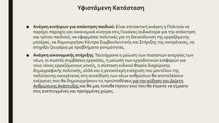Υφιστάμενη Κατάσταση
■ Ανάγκη κινήτρων για απόκτηση παιδιού: Είναι επιτακτική ανάγκη η Πολιτεία να
παρέχει παροχές και οικονομικά κίνητρα στις Γυναίκες (ειδικότερα για την απόκτηση
και τρίτου παιδιού), να εφαρμόσει πολιτικές για τη διευκόλυνση της εργαζόμενης
μητέρας, να δημιουργήσει Κέντρα Συμβουλευτικής καιΣτήριξης της οικογένειας, να
στηρίξει ζευγάρια με προβλήματα γονιμότητας.
■ Ανάγκη οικονομικής στήριξης:Ταυτόχρονα η μείωση των ποσοστών ανεργίας των
νέων, οι σωστές συμβάσεις εργασίας, η μείωση των εργοδοτικών εισφορών για
τους νέους εργαζόμενους γονείς, η σύσταση ειδικού Φορέα διαχείρισης
δημογραφικής πολιτικής, αλλά και η γενικότερη ενίσχυση του μοντέλου της
πολύτεκνης οικογένειας στη συνείδηση των νέων ανθρώπων θα αποτελέσουν
ενέργειες που θα δημιουργήσουν τις προϋποθέσεις για την αύξηση του Δείκτη
ΑνθρώπινηςΑνάπτυξης και θα μας τοποθετήσουν εκεί που θα έπρεπε να είμαστε
στις ανεπτυγμένες και προηγμένες χώρες.
 