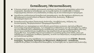 Εκπαίδευση / Μετεκπαίδευση
■ Η άγνοια μπορεί να επιφέρει οικονομικές απώλειες και δυσμενείς καταστάσεις μέσα στην
επιχείρηση. Χρειάζεται εκπαίδευση, για το πως θα πρέπει να τοποθετηθεί η Γυναίκα
επιχειρηματίας απέναντι στις διαδικασίες ένταξης της σε ένα επιδοτούμενο πρόγραμμα.
■ Χρειάζονται επιδοτούμενα Εκπαιδευτικά προγράμματα, που θα παρέχουν αξιόπιστη και
φιλτραρισμένη γνώση ειδικά σε θέματα: Οργανωτικά, Διοίκησης, Ψηφιακού
Μετασχηματισμού κλπ.
■ Εκπαιδευτικά Σεμινάρια Προσωπικής Ανάπτυξης, Αυτοβελτίωσης, Αύξησης της
Αυτοεκτίμησης, Νευρογλωσσικού Προγραμματισμού(NLP).
■ Εκπαίδευση των προερχόμενων από εθνικές μειονότητες γυναικών, σχετικά με θέματα
κοινωνικής επιχειρηματικότητας, των απαραίτητων δεξιοτήτων για την επίτευξή της, καθώς
και στην θέσπιση νέων μεθοδολογιών εκπαίδευσης που μπορούν να αξιοποιηθούν από τους
ίδιους τους εκπαιδευτές και συμβούλους που ασχολούνται με σχετικά ζητήματα. Να
σημειωθεί πως τα εμπόδια που αντιμετωπίζουν οι γυναίκες αυτές είναι πολλα, όπως για
παράδειγμα οι τρέχουσες συνθήκες εργασίας, τα κενά των δεξιοτήτων, τα ψυχολογικά κενά
και πολιτιστικά εμπόδια.
■ Η εξασφάλιση της ίσης πρόσβασης των γυναικών και των κοριτσιών στο STEΑM – Φυσικές
Επιστήμες,Τεχνολογία, Επιστήμη των Μηχανικών, Μαθηματικά – εκπαίδευση,
επιβάλλεται με βάση τα ανθρώπινα δικαιώματα, τις επιστήμες και τις προοπτικές ανάπτυξης.
 