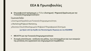 ΕΕΑ & Πρωτοβουλίες
■ Επιμορφωτικό πρόγραμμα μεΤίτλο:<Συστημική –ΨηφιακήΟργάνωση για την
Γυναικεία Επιχειρηματικότητα>
Γνωστικά Πεδία:
1.Συστημικά Εργαλεία για Γυναικεία Επιχειρηματικότητα.
2.Marketing/Ψηφιακό Marketing.
3.Business Cloud (ΟλοκληρωμένοΨηφιακό Πληροφοριακό Σύστημα).
[40 Ωρών υπό την Αιγίδα του Πανεπιστημίου Πειραιώς και του ΚΕΔΙΜΙΜ]
 ΜΕΛΕΤΗ για την Γυναικεία Επιχειρηματικότητα
 Συνεχής αποτύπωση - ανάλυση του ρόλου, των επιτευγμάτων και των αναγκών
της γυναίκας στο εργασιακό και επιχειρηματικό περιβάλλον.
 