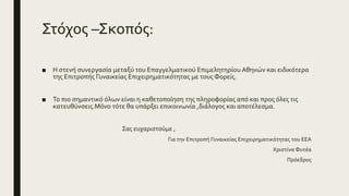 Στόχος –Σκοπός:
■ Η στενή συνεργασία μεταξύ του Επαγγελματικού Επιμελητηρίου Αθηνών και ειδικότερα
της Επιτροπής Γυναικείας Επιχειρηματικότητας με τους Φορείς.
■ Το πιο σημαντικό όλων είναι η καθετοποίηση της πληροφορίας από και προς όλες τις
κατευθύνσεις.Μόνο τότε θα υπάρξει επικοινωνία ,διάλογος και αποτέλεσμα.
Σας ευχαριστούμε ,
Για την Επιτροπή Γυναικείας Επιχειρηματικότητας του ΕΕΑ
Χριστίνα Φυτέα
Πρόεδρος
 