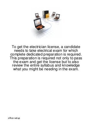 To get the electrician license, a candidate
    needs to take electrical exam for which
 complete dedicated preparation is required.
 This preparation is required not only to pass
   the exam and get the license but to also
  review the entire syllabus and knowledge
   what you might be needing in the exam.




office setup
 