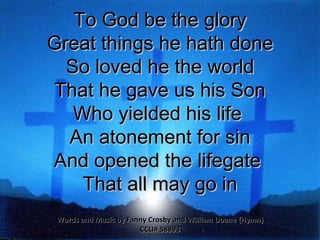 To God be the glory Great things he hath done So loved he the world That he gave us his Son Who yielded his life  An atonement for sin And opened the lifegate  That all may go in Words and Music by Fanny Crosby and William Doane {Hymn} CCLI# 58893 