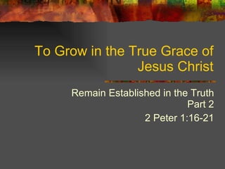 To Grow in the True Grace of Jesus Christ Remain Established in the Truth Part 2 2 Peter 1:16-21 