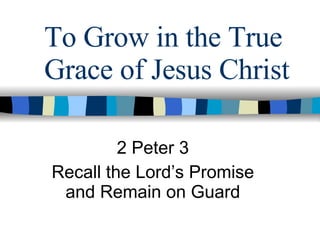 To Grow in the True Grace of Jesus Christ 2 Peter 3 Recall the Lord’s Promise and Remain on Guard 