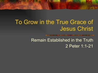 To Grow in the True Grace of Jesus Christ Remain Established in the Truth 2 Peter 1:1-21 