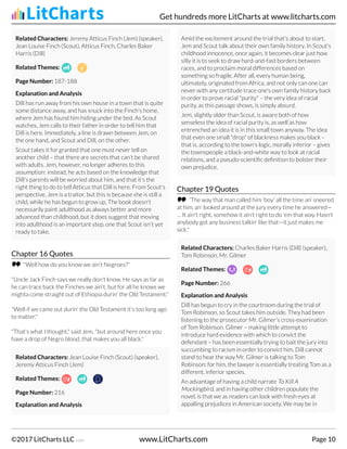 Related Characters: Jeremy Atticus Finch (Jem) (speaker),
Jean Louise Finch (Scout), Atticus Finch, Charles Baker
Harris (Dill)
Related Themes:
Page Number: 187-188
Explanation and Analysis
Dill has run away from his own house in a town that is quite
some distance away, and has snuck into the Finch's home,
where Jem has found him hiding under the bed. As Scout
watches, Jem calls to their father in order to tell him that
Dill is here. Immediately, a line is drawn between Jem, on
the one hand, and Scout and Dill, on the other.
Scout takes it for granted that one must never tell on
another child – that there are secrets that can't be shared
with adults. Jem, however, no longer adheres to this
assumption: instead, he acts based on the knowledge that
Dill's parents will be worried about him, and that it's the
right thing to do to tell Atticus that Dill is here. From Scout's
perspective, Jem is a traitor, but this is because she is still a
child, while he has begun to grow up. The book doesn't
necessarily paint adulthood as always better and more
advanced than childhood, but it does suggest that moving
into adulthood is an important step, one that Scout isn't yet
ready to take.
Chapter 16 Quotes
"Well how do you know we ain't Negroes?"
"Uncle Jack Finch says we really don't know. He says as far as
he can trace back the Finches we ain't, but for all he knows we
mighta come straight out of Ethiopia durin' the Old Testament."
"Well if we came out durin' the Old Testament it's too long ago
to matter."
"That's what I thought," said Jem, "but around here once you
have a drop of Negro blood, that makes you all black."
Related Characters: Jean Louise Finch (Scout) (speaker),
Jeremy Atticus Finch (Jem)
Related Themes:
Page Number: 216
Explanation and Analysis
Amid the excitement around the trial that's about to start,
Jem and Scout talk about their own family history. In Scout's
childhood innocence, once again, it becomes clear just how
silly it is to seek to draw hard-and-fast borders between
races, and to proclaim moral differences based on
something so fragile. After all, every human being,
ultimately, originated from Africa, and not only can one can
never with any certitude trace one's own family history back
in order to prove racial "purity" – the very idea of racial
purity, as this passage shows, is simply absurd.
Jem, slightly older than Scout, is aware both of how
senseless the idea of racial purity is, as well as how
entrenched an idea it is in this small town anyway. The idea
that even one small "drop" of blackness makes you black –
that is, according to the town's logic, morally inferior – gives
the townspeople a black-and-white way to look at racial
relations, and a pseudo-scientific definition to bolster their
own prejudice.
Chapter 19 Quotes
“The way that man called him 'boy' all the time an' sneered
at him, an' looked around at the jury every time he answered—
… It ain't right, somehow it ain't right to do 'em that way. Hasn't
anybody got any business talkin' like that—it just makes me
sick."
Related Characters: Charles Baker Harris (Dill) (speaker),
Tom Robinson, Mr. Gilmer
Related Themes:
Page Number: 266
Explanation and Analysis
Dill has begun to cry in the courtroom during the trial of
Tom Robinson, so Scout takes him outside. They had been
listening to the prosecutor Mr. Gilmer's cross-examination
of Tom Robinson. Gilmer – making little attempt to
introduce hard evidence with which to convict the
defendant – has been essentially trying to bait the jury into
succumbing to racism in order to convict him. Dill cannot
stand to hear the way Mr. Gilmer is talking to Tom
Robinson: for him, the lawyer is essentially treating Tom as a
different, inferior species.
An advantage of having a child narrate To Kill A
Mockingbird, and in having other children populate the
novel, is that we as readers can look with fresh eyes at
appalling prejudices in American society. We may be in
Get hundreds more LitCharts at www.litcharts.com
©2017 LitCharts LLC v.006 www.LitCharts.com Page 10
 