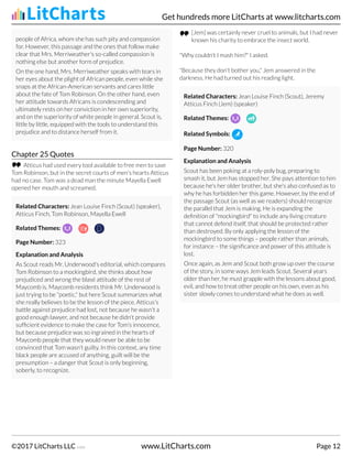 people of Africa, whom she has such pity and compassion
for. However, this passage and the ones that follow make
clear that Mrs. Merriweather's so-called compassion is
nothing else but another form of prejudice.
On the one hand, Mrs. Merriweather speaks with tears in
her eyes about the plight of African people, even while she
snaps at the African-American servants and cares little
about the fate of Tom Robinson. On the other hand, even
her attitude towards Africans is condescending and
ultimately rests on her conviction in her own superiority,
and on the superiority of white people in general. Scout is,
little by little, equipped with the tools to understand this
prejudice and to distance herself from it.
Chapter 25 Quotes
Atticus had used every tool available to free men to save
Tom Robinson, but in the secret courts of men's hearts Atticus
had no case. Tom was a dead man the minute Mayella Ewell
opened her mouth and screamed.
Related Characters: Jean Louise Finch (Scout) (speaker),
Atticus Finch, Tom Robinson, Mayella Ewell
Related Themes:
Page Number: 323
Explanation and Analysis
As Scout reads Mr. Underwood's editorial, which compares
Tom Robinson to a mockingbird, she thinks about how
prejudiced and wrong the blasé attitude of the rest of
Maycomb is. Maycomb residents think Mr. Underwood is
just trying to be "poetic," but here Scout summarizes what
she really believes to be the lesson of the piece. Atticus's
battle against prejudice had lost, not because he wasn't a
good enough lawyer, and not because he didn't provide
sufficient evidence to make the case for Tom's innocence,
but because prejudice was so ingrained in the hearts of
Maycomb people that they would never be able to be
convinced that Tom wasn't guilty. In this context, any time
black people are accused of anything, guilt will be the
presumption – a danger that Scout is only beginning,
soberly, to recognize.
[Jem] was certainly never cruel to animals, but I had never
known his charity to embrace the insect world.
"Why couldn't I mash him?" I asked.
"Because they don't bother you," Jem answered in the
darkness. He had turned out his reading light.
Related Characters: Jean Louise Finch (Scout), Jeremy
Atticus Finch (Jem) (speaker)
Related Themes:
Related Symbols:
Page Number: 320
Explanation and Analysis
Scout has been poking at a roly-poly bug, preparing to
smash it, but Jem has stopped her. She pays attention to him
because he's her older brother, but she's also confused as to
why he has forbidden her this game. However, by the end of
the passage Scout (as well as we readers) should recognize
the parallel that Jem is making. He is expanding the
definition of "mockingbird" to include any living creature
that cannot defend itself, that should be protected rather
than destroyed. By only applying the lesson of the
mockingbird to some things – people rather than animals,
for instance – the significance and power of this attitude is
lost.
Once again, as Jem and Scout both grow up over the course
of the story, in some ways Jem leads Scout. Several years
older than her, he must grapple with the lessons about good,
evil, and how to treat other people on his own, even as his
sister slowly comes to understand what he does as well.
Get hundreds more LitCharts at www.litcharts.com
©2017 LitCharts LLC v.006 www.LitCharts.com Page 12
 
