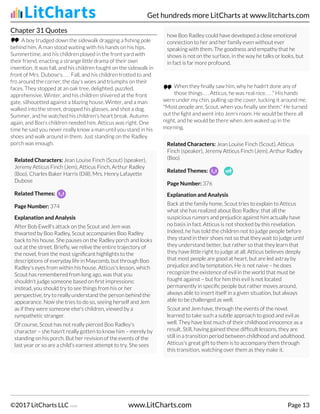 Chapter 31 Quotes
A boy trudged down the sidewalk dragging a fishing pole
behind him. A man stood waiting with his hands on his hips.
Summertime, and his children played in the front yard with
their friend, enacting a strange little drama of their own
invention. It was fall, and his children fought on the sidewalk in
front of Mrs. Dubose's. . . . Fall, and his children trotted to and
fro around the corner, the day's woes and triumphs on their
faces. They stopped at an oak tree, delighted, puzzled,
apprehensive. Winter, and his children shivered at the front
gate, silhouetted against a blazing house. Winter, and a man
walked into the street, dropped his glasses, and shot a dog.
Summer, and he watched his children's heart break. Autumn
again, and Boo's children needed him. Atticus was right. One
time he said you never really know a man until you stand in his
shoes and walk around in them. Just standing on the Radley
porch was enough.
Related Characters: Jean Louise Finch (Scout) (speaker),
Jeremy Atticus Finch (Jem), Atticus Finch, Arthur Radley
(Boo), Charles Baker Harris (Dill), Mrs. Henry Lafayette
Dubose
Related Themes:
Page Number: 374
Explanation and Analysis
After Bob Ewell's attack on the Scout and Jem was
thwarted by Boo Radley, Scout accompanies Boo Radley
back to his house. She pauses on the Radley porch and looks
out at the street. Briefly, we relive the entire trajectory of
the novel, from the most significant highlights to the
descriptions of everyday life in Maycomb, but through Boo
Radley's eyes from within his house. Atticus's lesson, which
Scout has remembered from long ago, was that you
shouldn't judge someone based on first impressions:
instead, you should try to see things from his or her
perspective, try to really understand the person behind the
appearance. Now she tries to do so, seeing herself and Jem
as if they were someone else's children, viewed by a
sympathetic stranger.
Of course, Scout has not really pierced Boo Radley's
character – she hasn't really gotten to know him – merely by
standing on his porch. But her revision of the events of the
last year or so are a child's earnest attempt to try. She sees
how Boo Radley could have developed a close emotional
connection to her and her family even without ever
speaking with them. The goodness and empathy that he
shows is not on the surface, in the way he talks or looks, but
in fact is far more profound.
When they finally saw him, why he hadn't done any of
those things . . . Atticus, he was real nice. . . ." His hands
were under my chin, pulling up the cover, tucking it around me.
"Most people are, Scout, when you finally see them." He turned
out the light and went into Jem's room. He would be there all
night, and he would be there when Jem waked up in the
morning.
Related Characters: Jean Louise Finch (Scout), Atticus
Finch (speaker), Jeremy Atticus Finch (Jem), Arthur Radley
(Boo)
Related Themes:
Page Number: 376
Explanation and Analysis
Back at the family home, Scout tries to explain to Atticus
what she has realized about Boo Radley: that all the
suspicious rumors and prejudice against him actually have
no basis in fact. Atticus is not shocked by this revelation.
Indeed, he has told the children not to judge people before
they stand in their shoes not so that they wait to judge until
they understand better, but rather so that they learn that
they have little right to judge at all. Atticus believes deeply
that most people are good at heart, but are led astray by
prejudice and by temptation. He is not naive – he does
recognize the existence of evil in the world that must be
fought against – but for him this evil is not located
permanently in specific people but rather moves around,
always able to insert itself in a given situation, but always
able to be challenged as well.
Scout and Jem have, through the events of the novel.
learned to take such a subtle approach to good and evil as
well. They have lost much of their childhood innocence as a
result. Still, having gained these difficult lessons, they are
still in a transition period between childhood and adulthood.
Atticus's great gift to them is to accompany them through
this transition, watching over them as they make it.
Get hundreds more LitCharts at www.litcharts.com
©2017 LitCharts LLC v.006 www.LitCharts.com Page 13
 