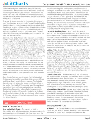 continue to find gifts in the knothole until Nathan Radley
cements it shut. A few months later, in the dead of winter, the
Finch's neighbor Miss Maudie Atkinson's house catches fire,
and as Scout and Finch watch it burn someone Scout doesn't
see puts a blanket around her shoulders. Jem realizes that Boo
Radley must have done it.
That year, Atticus is appointed by the court to defend a black
man, Tom Robinson, who is accused of raping Mayella Ewell, the
daughter of a poor, notoriously vicious white man named Bob
Ewell. Racial tensions in Maycomb flare. Scout and Jem become
targets of abuse from schoolmates, neighbors, townspeople,
and even some family members. In contrast, when Calpurnia
takes the children to attend her black church, they are for the
most part warmly received.
Before the trial starts, Atticus' sister Alexandra comes to live
with the Finch's. Dill also arrives, after sneaking away from his
mother and her new husband. Alexandra's social views are
more conservative than Atticus's. She treats Calpurnia more
like a servant than a family member and tries to make Scout act
more like a girl. The day before the trial, a mob surrounds the
jail where Tom Robinson is being held. Scout, Jem, and Dill, who
have snuck out of their house, join Atticus, who anticipated the
mob attack. Scout doesn't realize what's going on, but
recognizes a man in the crowd and asks him about his son, who
is Scout's classmate. The man, shamed, disperses the mob.
At the trial, Atticus presents a powerful defense of Tom and
makes it clear that Ewell is lying. The children sneak into the
trial and watch the proceedings from the balcony, where the
black people are forced to sit. Jem is sure Atticus will win the
case, but the all-white jury still convicts Tom. Jem is particularly
hard hit by the verdict, and his faith in justice is even further
shaken when Tom tries to escape from prison and is shot and
killed.
Even though Robinson was convicted, Ewell is furious that
Atticus made him look like a fool. One night, as Jem and Scout
walk home alone from a Halloween pageant, Ewell attacks
them. Jem's arm is broken, but someone rushes in to help. In
the scuffle, Ewell is killed. The man who saved Jem and Scout
carries Jem home, and Scout realizes that the man is Boo
Radley. Heck Tate decides to keep Radley's involvement in
Ewell's death quiet, and Scout walks Radley home. As Scout
stands on the Radley porch, she sees the world as Boo must see
it. When she gets home, Scout falls asleep as Atticus reads to
her at Jem's bedside.
MAJOR CHARACTERS
Jean L
Jean Louise Finch (Scout)
ouise Finch (Scout) – The narrator of To Kill a
Mockingbird, Scout is Atticus's daughter, Jem's sister, Alexandra
and Jack's niece, and friends with Dill. In the three years the
novel covers, she grows from six-years-old to nine. Scout is
intelligent and loves to read, but is also headstrong, outspoken,
and a tomboy. As the novel opens, Scout is both innocent and
intolerant of anything new or different. Scout's innocence falls
away in part because she is growing up and in part from the
trial of Tom Robinson: she discovers how cruel and violent
people can be. But she also learns, through Atticus's careful
teaching, that the necessary response to intolerance is to try to
understand its origins, to relate to people in terms of their
dignity rather than their anger, and to use that foundation as a
way to try to slowly change their minds.
Jerem
Jeremy Atticus Finch (Jem)
y Atticus Finch (Jem) – Scout's older brother and
Atticus's son. Jem is four years older than Scout, and therefore
understands many of the events in Maycomb in a way that the
younger Scout can't. Intelligent and adventurous as a child, Jem
never loses these qualities but also grows into a young man
who is strong, serious, idealistic, and sensitive. While both
Scout and Jem love Atticus, Jem also reveres the justice and
moral character that Atticus stands for, and which he wants to
one day stand for himself.
Atticus Finch
Atticus Finch – Scout and Jem's widowed father, and Alexandra
and Jack's brother. He employs Calpurnia, but thinks of her as
family. A distinguished lawyer in Maycomb, Atticus believes in
moral integrity, and stands up against the racism of Maycomb
to defend a black man, Tom Robinson, falsely accused of rape by
a white man, Bob Ewell. Yet as much as Atticus believes in
acting morally, he does not believe in righteously condemning
those who don't always act morally. Instead, Atticus teaches his
children to search out and respect the dignity of every human
being, to try to see the world from their individual point of view.
Atticus Finch has become one of the great father figures in
American literature.
Arthur Radle
Arthur Radley (Boo
y (Boo)
) – A recluse who never sets foot outside
his house, Arthur is an object of fascination for many Maycomb
residents. Many rumors describe Arthur as a kind of monster
who stabbed his father as a boy, eats cats, and haunts the
neighborhood at night. He turns out to be innocent, gentle,
kind, protective of children, intensely shy, and one of the
mockingbirds to which the title of To Kill a Mockingbird refers.
Charles Bak
Charles Baker Harris (Dill)
er Harris (Dill) - Jem and Scout's friend, who visits
Maycomb each summer from his home in Meridian, Alabama.
Miss Rachel Haverford is his aunt. Dill is an intensely
imaginative and sensitive boy who uses his imagination to hide
loneliness and pain: though his mother is divorced, he
constantly makes up stories about the greatness of the father
he barely knows. Dill is obsessed with Boo Radley.
MINOR CHARACTERS
Calpurnia
Calpurnia – The Finches' black cook, she essentially raised
Scout and Jem. Atticus considers her family. Calpurnia is strict
but loving. As a child, Scout resents Calpurnia's rules and
CHARA
CHARACTERS
CTERS
Get hundreds more LitCharts at www.litcharts.com
©2017 LitCharts LLC v.006 www.LitCharts.com Page 2
 