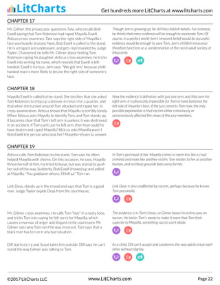 CHAPTER 17
Mr. Gilmer, the prosecutor, questions Tate, who recalls Bob
Ewell saying that Tom Robinson had raped Mayella Ewell.
Atticus cross-examines: Tate says the right side of Mayella's
face was heavily bruised. Next, Bob Ewell is called to the stand.
He is arrogant and unpleasant, and gets reprimanded by Judge
Taylor. Chastened, he tells Mr. Gilmer about finding Tom
Robinson raping his daughter. Atticus cross-examines: he tricks
Ewell into writing his name, which reveals that Ewell is left-
handed. Ewell is furious. Jem says: "We got 'em," because a left-
handed man is more likely to bruise the right side of someone's
face.
Though Jem is growing up, he still has childish beliefs. For instance,
he thinks that mere evidence will be enough to exonerate Tom. Of
course, in a perfect world Jem's innocent belief would be accurate:
evidence would be enough to save Tom. Jem's childish innocence
therefore functions as a condemnation of the racist adult society of
Maycomb.
CHAPTER 18
Mayella Ewell is called to the stand. She testifies that she asked
Tom Robinson to chop up a dresser in return for a quarter, and
that when she turned around Tom attacked and raped her. In
cross-examination, Atticus shows that Mayella is terribly lonely.
When Atticus asks Mayella to identify Tom, and Tom stands up,
it becomes clear that Tom's left arm is useless: it was destroyed
in an accident. If Tom can't use his left arm, then how could he
have beaten and raped Mayella? Atticus asks Mayella wasn't
Bob Ewell the person who beat her? Mayella refuses to answer.
Now the evidence is definitive: with just one arm, and that arm his
right arm, it is physically impossible for Tom to have battered the
left side of Mayella's face. If the jury convicts Tom now, the only
possible explanation is that racism either consciously or
unconsciously affected the views of the jury-members.
CHAPTER 19
Atticus calls Tom Robinson to the stand. Tom says he often
helped Mayella with chores. On this occasion, he says, Mayella
threw herself at him. He tried to leave, but was scared to push
her out of the way. Suddenly, Bob Ewell showed up and yelled
at Mayella, "You goddamn whore, I'll kill ya." Tom ran.
In Tom's portrayal of her, Mayella comes to seem less like a cruel
criminal and more like another victim. Tom relates to her as another
human, and on those grounds feels sorry for her.
Link Deas, stands up in the crowd and says that Tom is a good
man. Judge Taylor expels Deas from the courthouse.
Link Deas is also unaffected by racism, perhaps because he knows
Tom personally.
Mr. Gilmer cross-examines. He calls Tom "boy" in a nasty tone,
and tricks Tom into saying he felt sorry for Mayella, which
causes a murmur of anger and disgust in the courtroom. Mr.
Gilmer asks why Tom ran if he was innocent. Tom says that a
black man has to run in any bad situation.
The evidence is in Tom's favor, so Gilmer bases his entire case on
racism. He twists Tom's words to make it seem that Tom feels
superior to Mayella, something racists can't abide.
Dill starts to cry and Scout takes him outside. Dill says he can't
stand the way Gilmer was talking to Tom.
As a child, Dill can't accept and condemns the way adults treat each
other without dignity.
Get hundreds more LitCharts at www.litcharts.com
©2017 LitCharts LLC www.LitCharts.com Page 22
 