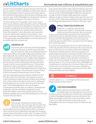 common: they treat people as groups, demand conformity, and
give no respect or credit to individuals. In other words, they are
all forms of prejudice, which is a preconceived notion about a
person based on the groups to which that person belongs. Over
and over again, To Kill a Mockingbird reveals prejudice not just as
closed-minded and dangerous, but also as ridiculous.
The most obvious form of prejudice in the novel is racism,
which causes otherwise upstanding white citizens of Maycomb
to accept the testimony of an obviously corrupt white man over
the evidence supporting the testimony from a black man. Yet
prejudice is also visible in the racially condescending Mrs.
Grace Merriweather; in Aunt Alexandra's and many other
character's belief in the importance of social class; in the
gender stereotypes that people try to force on Scout; and even
in the way the town views Boo Radley as a monster because he
acts differently from everyone else.
GROWING UP
In the three years covered by To Kill a Mockingbird,
Scout and Jem grow up. At the start of the book
they are innocents, with an uncomplicated sense of
what's good (Atticus, the people of Maycomb) and what's evil
(Boo Radley). By the end of the book, the children have lost
their innocence and gained a more complex understanding of
the world, in which bad and good are present and visible in
almost everyone. As the children grow into the adult world,
though, they don't just accept what they see. They question
what doesn't make sense to them—prejudice, hatred, and
violence. So while To Kill a Mockingbird shows three children as
they lose their innocence, it also uses their innocence to look
freshly at the world of Maycomb and criticize its flaws.
Like every kid growing up, Scout attends school for the first
time. But rather than contribute to her education, Scout's
school is depicted as rigid to the point of idiocy, with teachers
who criticize students who got on early start on reading and
hate the Nazis but can't see the racism present in their own
town. To Kill a Mockingbird does not so much explore
standardized school education as condemn it, showing how it
emphasizes rote facts and policies designed to create
conformist children rather than promote creative critical
thinking, sympathy, and mutual understanding across racial and
socioeconomic boundaries.
COURAGE
Many people, including Jem and Scout when
they're young, mix up courage with strength. They
think that courage is the ability and willingness to
use strength to get your way. But Atticus defines courage as
"when you know you're licked before you begin but you begin
anyway and see it through no matter what." Courage, in To Kill a
Mockingbird, is not about winning or losing. It's about thinking
long and hard about what's right instead of relying on personal
prejudice or gut reaction, and then doing what's right whether
you win or lose. To Kill a Mockingbird is filled with examples of
courage, from Mrs. Dubose's fight against her morphine
addiction, to Atticus's determination to face down the racism of
the town, to Mr. Underwood's willingness to face down his own
racist feelings and support what he knows, in the end, is right.
SMALL TOWN SOUTHERN LIFE
Maycomb is a small town, with all of the
characteristics implicit in small town life: everyone
knows everyone else's business, which can lead to
endless and mostly harmless gossip, but more importantly
makes the community extremely intimate and close-knit. The
first part of To Kill a Mockingbird focuses on this close-knit
community, because when they're young Scout and Jem believe
that's what Maycomb is.
To an extent, the young Scout and Jem are right: Maycomb is a
small, safe, peaceful, intimate community. Yet as Scout and Jem
grow up, they come to see another side to their small town.
They discover that the town has a fiercely maintained and
largely illogical social hierarchy based on wealth, history, and
race; ensures its safety through a communal insistence on
conformity that subjects anyone who does not conform to
dislike and mistrust; and gains its peace by resisting change and
ignoring injustice. This is not to say that To Kill a Mockingbird is a
condemnation of small town life in the South. Rather, the novel
sees the town in much the same terms it sees individuals: as
containing wisdom and blindness, good and evil, and for all of
that possessing its own special dignity.
Symbols appear in blue text throughout the Summary and
Analysis sections of this LitChart.
THE MOCKINGBIRD
Atticus tells Jem and Scout that it's a sin to kill a
mockingbird because mockingbirds cause no harm
to anyone; they just sing. Because of these traits, mockingbirds
in To Kill a Mockingbird symbolize innocence and beauty. And
killing a mockingbird is therefore an act of senseless cruelty.
There are a number of characters who can be seen as
mockingbirds in the text, most particularly Tom Robinson and
Boo Radley.
SYMBOLS
SYMBOLS
Get hundreds more LitCharts at www.litcharts.com
©2017 LitCharts LLC v.006 www.LitCharts.com Page 4
 