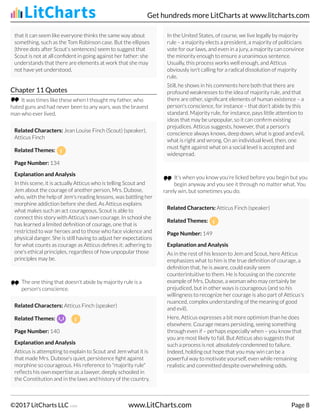 that it can seem like everyone thinks the same way about
something, such as the Tom Robinson case. But the ellipses
(three dots after Scout's sentences) seem to suggest that
Scout is not at all confident in going against her father: she
understands that there are elements at work that she may
not have yet understood.
Chapter 11 Quotes
It was times like these when I thought my father, who
hated guns and had never been to any wars, was the bravest
man who ever lived.
Related Characters: Jean Louise Finch (Scout) (speaker),
Atticus Finch
Related Themes:
Page Number: 134
Explanation and Analysis
In this scene, it is actually Atticus who is telling Scout and
Jem about the courage of another person, Mrs. Dubose,
who, with the help of Jem's reading lessons, was battling her
morphine addiction before she died. As Atticus explains
what makes such an act courageous, Scout is able to
connect this story with Atticus's own courage. In school she
has learned a limited definition of courage, one that is
restricted to war heroes and to those who face violence and
physical danger. She is still having to adjust her expectations
for what counts as courage as Atticus defines it: adhering to
one's ethical principles, regardless of how unpopular those
principles may be.
The one thing that doesn't abide by majority rule is a
person's conscience.
Related Characters: Atticus Finch (speaker)
Related Themes:
Page Number: 140
Explanation and Analysis
Atticus is attempting to explain to Scout and Jem what it is
that made Mrs. Dubose's quiet, persistence fight against
morphine so courageous. His reference to "majority rule"
reflects his own expertise as a lawyer, deeply schooled in
the Constitution and in the laws and history of the country.
In the United States, of course, we live legally by majority
rule – a majority elects a president, a majority of politicians
vote for our laws, and even in a jury, a majority can convince
the minority enough to ensure a unanimous sentence.
Usually, this process works well enough, and Atticus
obviously isn't calling for a radical dissolution of majority
rule.
Still, he shows in his comments here both that there are
profound weaknesses to the idea of majority rule, and that
there are other, significant elements of human existence – a
person's conscience, for instance – that don't abide by this
standard. Majority rule, for instance, pays little attention to
ideas that may be unpopular, so it can confirm existing
prejudices. Atticus suggests, however, that a person's
conscience always knows, deep down, what is good and evil,
what is right and wrong. On an individual level, then, one
must fight against what on a social level is accepted and
widespread.
It's when you know you're licked before you begin but you
begin anyway and you see it through no matter what. You
rarely win, but sometimes you do.
Related Characters: Atticus Finch (speaker)
Related Themes:
Page Number: 149
Explanation and Analysis
As in the rest of his lesson to Jem and Scout, here Atticus
emphasizes what to him is the true definition of courage, a
definition that, he is aware, could easily seem
counterintuitive to them. He is focusing on the concrete
example of Mrs. Dubose, a woman who may certainly be
prejudiced, but in other ways is courageous (and so his
willingness to recognize her courage is also part of Atticus's
nuanced, complex understanding of the meaning of good
and evil).
Here, Atticus expresses a bit more optimism than he does
elsewhere. Courage means persisting, seeing something
through even if – perhaps especially when – you know that
you are most likely to fail. But Atticus also suggests that
such a process is not absolutely condemned to failure.
Indeed, holding out hope that you may win can be a
powerful way to motivate yourself, even while remaining
realistic and committed despite overwhelming odds.
Get hundreds more LitCharts at www.litcharts.com
©2017 LitCharts LLC v.006 www.LitCharts.com Page 8
 