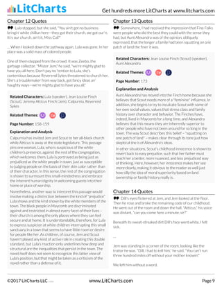 Chapter 12 Quotes
Lula stopped, but she said, "You ain't got no business
bringin' white chillun here—they got their church, we got our'n.
It is our church, ain't it, Miss Cal?"
… When I looked down the pathway again, Lula was gone. In her
place was a solid mass of colored people.
One of them stepped from the crowd. It was Zeebo, the
garbage collector. "Mister Jem," he said, "we're mighty glad to
have you all here. Don't pay no 'tention to Lula, she's
contentious because Reverend Sykes threatened to church her.
She's a troublemaker from way back, got fancy ideas an'
haughty ways—we're mighty glad to have you all."
Related Characters: Lula (speaker), Jean Louise Finch
(Scout), Jeremy Atticus Finch (Jem), Calpurnia, Reverend
Sykes
Related Themes:
Page Number: 158-159
Explanation and Analysis
Calpurnia has invited Jem and Scout to her all-black church
while Atticus is away at the state legislature. This passage
pins one woman, Lula, who is suspicious of the white
children's presence, against the rest of the congregation,
which welcomes them. Lula is portrayed as being just as
prejudiced as the white people in town, just as susceptible
to judging people on the basis of their skin color rather than
of their character. In this sense, the rest of the congregation
is shown to surmount this small-mindedness and embrace
the inherent human dignity in welcoming guests into their
home or place of worship.
Nonetheless, another way to interpret this passage would
involve making a distinction between the kind of "prejudice"
Lula shows and the kind shown by the white members of the
town. The black people in Maycomb are discriminated
against and restricted in almost every facet of their lives –
their church is among the only places where they can feel
secure and at home. It is understandable, therefore, for Lula
to express suspicion at white children interrupting this small
sanctuary in a town that seems to have little room or desire
for people like her. As children, of course, Jem and Scout
haven't played any kind of active role in creating this double
standard, but Lula's reaction only underlines how deep and
structural are the inequalities that persist in the town. The
novel itself does not seem to recognize this latter view of
Lula's position, but that might be taken as a criticism of the
novel rather than a defense of it.
Chapter 13 Quotes
Somewhere, I had received the impression that Fine Folks
were people who did the best they could with the sense they
had, but Aunt Alexandra was of the opinion, obliquely
expressed, that the longer a family had been squatting on one
patch of land the finer it was.
Related Characters: Jean Louise Finch (Scout) (speaker),
Aunt Alexandra
Related Themes:
Page Number: 173
Explanation and Analysis
Aunt Alexandra has moved into the Finch home because she
believes that Scout needs more of a "feminine" influence. In
addition, she begins to try to inculcate Scout with some of
her own social values, values that stress class and family
history over character and behavior. The Finches have,
indeed, lived in Maycomb for a long time, and Alexandra
believes that this means they are inherently superior to
other people who have not been around for so long in the
town. The way Scout describes this belief – "squatting on
one patch of land" – makes clear through its tone just how
skeptical she is of Alexandra's ideas.
In other situations, Scout's childhood innocence is shown to
revert back to easy prejudice, such that her father must
teach her a better, more nuanced, and less prejudiced way
of thinking. Here, however, her innocence makes her see
more clearly, making it obvious to the reader as well just
how silly the idea of moral superiority based on land
ownership or family history really is.
Chapter 14 Quotes
Dill's eyes flickered at Jem, and Jem looked at the floor.
Then he rose and broke the remaining code of our childhood.
He went out of the room and down the hall. "Atticus," his voice
was distant, "can you come here a minute, sir?"
Beneath its sweat-streaked dirt Dill's face went white. I felt
sick.
…
Jem was standing in a corner of the room, looking like the
traitor he was. "Dill, I had to tell him," he said. "You can't run
three hundred miles off without your mother knowin'."
We left him without a word.
Get hundreds more LitCharts at www.litcharts.com
©2017 LitCharts LLC v.006 www.LitCharts.com Page 9
 