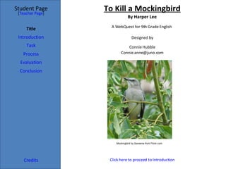 To Kill a Mockingbird By Harper Lee Student Page Title Introduction Task Process Evaluation Conclusion Credits [ Teacher Page ] A WebQuest for 9th Grade English  Designed by Connie Hubble [email_address] Click here to proceed to  Introduction Mockingbird by Saveena from Flickr.com 