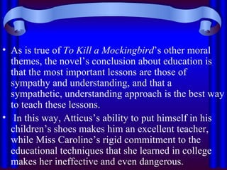As is true of  To Kill a Mockingbird ’s other moral themes, the novel’s conclusion about education is that the most important lessons are those of sympathy and understanding, and that a sympathetic, understanding approach is the best way to teach these lessons. In this way, Atticus’s ability to put himself in his children’s shoes makes him an excellent teacher, while Miss Caroline’s rigid commitment to the educational techniques that she learned in college makes her ineffective and even dangerous. 