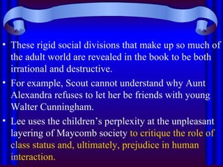 These rigid social divisions that make up so much of the adult world are revealed in the book to be both irrational and destructive.  For example, Scout cannot understand why Aunt Alexandra refuses to let her be friends with young Walter Cunningham.  Lee uses the children’s perplexity at the unpleasant layering of Maycomb society  to critique the role of class status and, ultimately, prejudice in human interaction. 