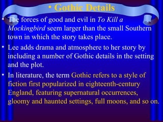 Gothic Details The forces of good and evil in  To Kill a Mockingbird  seem larger than the small Southern town in which the story takes place.  Lee adds drama and atmosphere to her story by including a number of Gothic details in the setting and the plot.  In literature, the term  Gothic refers to a style of fiction first popularized in eighteenth-century England, featuring supernatural occurrences, gloomy and haunted settings, full moons, and so on.   