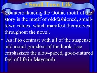 Small-Town Life Counterbalancing the Gothic motif of the story is the motif of old-fashioned, small-town values, which manifest themselves throughout the novel. As if to contrast with all of the suspense and moral grandeur of the book, Lee emphasizes the slow-paced, good-natured feel of life in Maycomb.  