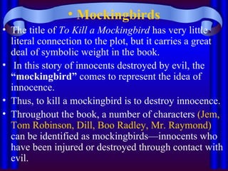 Mockingbirds The title of  To Kill a Mockingbird  has very little literal connection to the plot, but it carries a great deal of symbolic weight in the book. In this story of innocents destroyed by evil, the  “mockingbird”  comes to represent the idea of innocence.  Thus, to kill a mockingbird is to destroy innocence.  Throughout the book, a number of characters  (Jem, Tom Robinson, Dill, Boo Radley, Mr. Raymond)  can be identified as mockingbirds—innocents who have been injured or destroyed through contact with evil.  