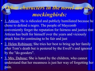Other characters in the novel are also mockingbirds: 1. Atticus:  He is ridiculed and publicly humiliated because he chose to defend a negro. The people of Maycomb conveniently forget the reputation for fairness and justice that Atticus has built for himself over the years and viciously attack him for continuing to be fair and just 2. Helen Robinson:  She tries her best to bring up her family after Tom’s death but is pestered by the Ewell’s and ignored by the "do-gooders". 3. Mrs. Dubose:  She is hated by the children, who cannot understand that her meanness is just her way of forgetting her pain. 