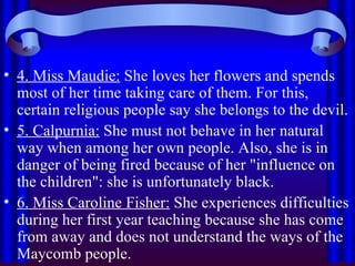 4. Miss Maudie:  She loves her flowers and spends most of her time taking care of them. For this, certain religious people say she belongs to the devil. 5. Calpurnia:  She must not behave in her natural way when among her own people. Also, she is in danger of being fired because of her "influence on the children": she is unfortunately black. 6. Miss Caroline Fisher:  She experiences difficulties during her first year teaching because she has come from away and does not understand the ways of the Maycomb people. 