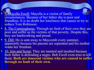 7. Mayella Ewell:  Mayella is a victim of family circumstances. Because of her father she is poor and friendless. It is no doubt her loneliness that causes to try to seduce Tom Robinson. 8. The Cunninghams:  Through no fault of their own they are poor and suffer as the victims of that poverty. Despite this, they are hardworking and proud. 9. Dill:  He is sent away to Maycomb every summer, apparently because his parents are separated and his mother wants her freedom. 10. Jem and Scout:  They are taunted and insulted because their father is defending a negro. Bob Ewell even tries to kill them.  Both are innocent victims who are caused to suffer through no fault of their own. 