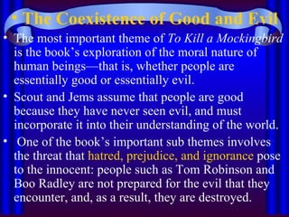 The Coexistence of Good and Evil The most important theme of  To Kill a Mockingbird  is the book’s exploration of the moral nature of human beings—that is, whether people are essentially good or essentially evil. Scout and Jems assume that people are good because they have never seen evil, and must incorporate it into their understanding of the world. One of the book’s important sub themes involves the threat that  hatred, prejudice, and ignorance  pose to the innocent: people such as Tom Robinson and Boo Radley are not prepared for the evil that they encounter, and, as a result, they are destroyed.  
