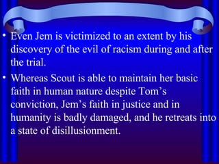 Even Jem is victimized to an extent by his discovery of the evil of racism during and after the trial.  Whereas Scout is able to maintain her basic faith in human nature despite Tom’s conviction, Jem’s faith in justice and in humanity is badly damaged, and he retreats into a state of disillusionment. 