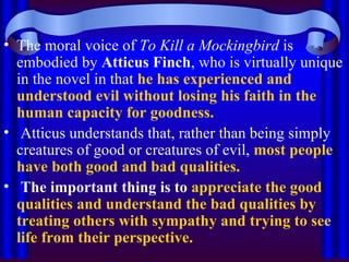 The moral voice of  To Kill a Mockingbird  is embodied by  Atticus Finch , who is virtually unique in the novel in that  he has experienced and understood evil without losing his faith in the human capacity for goodness. Atticus understands that, rather than being simply creatures of good or creatures of evil,  most people have both good and bad qualities. The important thing is to   appreciate the good qualities and understand the bad qualities   by treating others with sympathy and trying to see life from their perspective. 