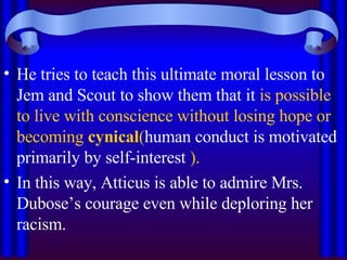 He tries to teach this ultimate moral lesson to Jem and Scout to show them that it  is possible to live with conscience without losing hope or becoming  cynical ( human conduct is motivated primarily by self-interest  ).  In this way, Atticus is able to admire Mrs. Dubose’s courage even while deploring her racism.  