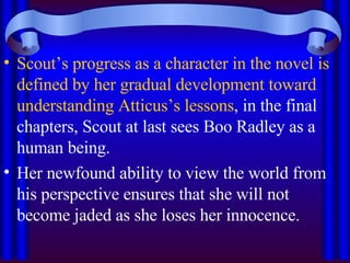 Scout’s progress as a character in the novel is defined by her gradual development toward understanding Atticus’s lessons , in the final chapters, Scout at last sees Boo Radley as a human being. Her newfound ability to view the world from his perspective ensures that she will not become jaded as she loses her innocence. 
