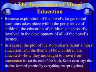 The Importance of Moral Education Because exploration of the novel’s larger moral questions takes place within the perspective of children, the education of children is necessarily involved in the development of all of the novel’s themes.  In a sense, the plot of the story charts Scout’s moral education, and the theme of how children are educated—how they are taught to move from innocence to .  (at the end of the book, Scout even says that she has learned practically everything except algebra).   