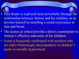 This theme is explored most powerfully through the relationship between Atticus and his children, as he devotes himself to instilling a social conscience in Jem and Scout.  The scenes at school provide a direct counterpoint to Atticus’s effective education of his children:  Scout is frequently confronted with teachers who are either frustratingly unsympathetic to children’s needs or morally hypocritical.  