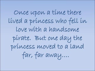 Once upon a time there lived a princess who fell in love with a handsome pirate.  But one day the princess moved to a land far, far away….  