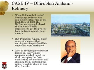 CASE IV – Dhirubhai Ambani - Refinery When Reliance Industries’ Patalganga refinery was completely submerged in the flash flood of 1989, the DuPont managers declared that it was virtually impossible to get the project back on track in under four months. But Dhirubhai Ambani knew something more – that nothing was impossible if his employees were motivated. And, as the foreign consultant looked on, every single employee worked round the clock, sweeping the floor, dismantling the machines and cleaning them, restoring the refinery back to shape in less than 3 weeks. 