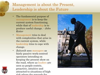 Management is about the Present,  Leadership is about the Future The fundamental purpose of  management  is to keep the current system functioning, while that of  leadership  is to produce useful change. -  John Kotter Management  tries to deal with complexities that arise in the current system, while  leadership  tries to cope with change. Zaleznik  sees  managers  as fairly passive work-centred operators intending on keeping the present show on the road, where as  leaders  are seen as people-centric, proactive, intuitive and attracted to situations of high risk where the rewards for success are great. 
