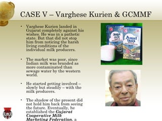 CASE V – Varghese Kurien & GCMMF Varghese Kurien landed in Gujarat completely against his wishes. He was in a pathetic state. But that did not stop him from noticing the harsh living conditions of the individual milk producers. The market was poor, since Indian milk was branded as more contaminated than sewage water by the western world. He started getting involved –slowly but steadily – with the milk producers. The shadow of the present did not hold him back from seeing the future. Eventually, he established the  Gujarat Cooperative Milk Marketing Federation , a model institution 