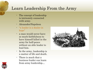 Learn Leadership From the Army The concept of leadership is intricately connected with army. Alexander/Napoleon “ a leader is a dealer in hope” a man would never have so much faithfulness to have himself killed in the army for half-pence without an able leader to lead him. In the army, leadership is a matter of life and death. There is much that a business leader can learn from army leadership… 