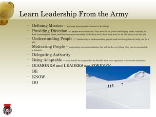 Learn Leadership From the Army Defining Mission –  purpose gives people a reason to do things Providing Direction –  people want direction, they want to be given challenging tasks, training in how to accomplish them, and the resources necessary to do them well, then they want to be left alone to do the job. Understanding People –  Leadership is understanding people and involving them to help you do a job. Motivating People –  motivation gives subordinates the will to do everything they can to accomplish a mission. Delegating Authority Being Adaptable –  you should be prepared to be flexible with your approach to overcome abstacles DIAMONDS and LEADERS are FOREVER BE KNOW DO 