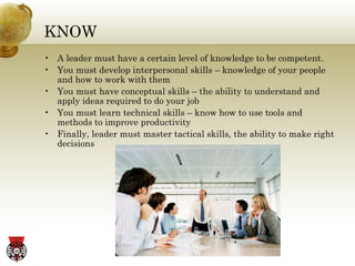 KNOW A leader must have a certain level of knowledge to be competent. You must develop interpersonal skills – knowledge of your people and how to work with them You must have conceptual skills – the ability to understand and apply ideas required to do your job You must learn technical skills – know how to use tools and methods to improve productivity Finally, leader must master tactical skills, the ability to make right decisions 