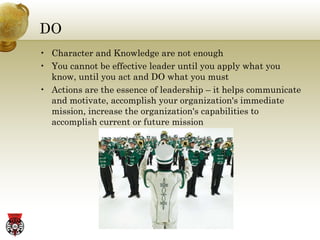 DO Character and Knowledge are not enough You cannot be effective leader until you apply what you know, until you act and DO what you must Actions are the essence of leadership – it helps communicate and motivate, accomplish your organization's immediate mission, increase the organization's capabilities to accomplish current or future mission 