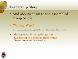 Leadership Story… And shouts down to the assembled group below…   “ Wrong Way!” (Story adapted from Stephen Covey (2004) “The Seven Habits of Highly Effective People”)  “ Management is doing things right,    Leadership is doing the right things”     (Warren Bennis and Peter Drucker) 