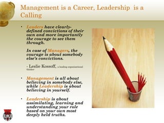 Management is a Career, Leadership  is a Calling Leaders  have clearly-defined convictions of their own and more importantly the courage to see them through.  In case of  Managers , the courage is about somebody else’s convictions.   - Leslie Kossoff,  a leading organisational thinker Management  is all about believing in somebody else, while  Leadership  is about believing in yourself. Leadership  is about assimilating, learning and understanding your role based on your own most deeply held truths. 
