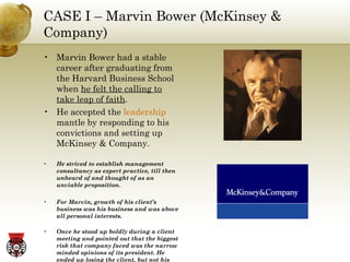 CASE I – Marvin Bower (McKinsey & Company) Marvin Bower had a stable career after graduating from the Harvard Business School when  he felt the calling to take leap of faith . He accepted the  leadership  mantle by responding to his convictions and setting up McKinsey & Company. He strived to establish management consultancy as expert practice, till then unheard of and thought of as an unviable proposition. For Marvin, growth of his client’s business was his business and was above all personal interests. Once he stood up boldly during a client meeting and pointed out that the biggest risk that company faced was the narrow minded opinions of its president. He ended up losing the client, but not his convictions, something that helped build McKinsey into a revered management consultancy. 