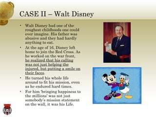 CASE II – Walt Disney Walt Disney had one of the roughest childhoods one could ever imagine. His father was abusive and they had hardly anything to eat. At the age of 16, Disney left home to join the Red Cross. As he worked on the war front,  he realized that his calling was not just helping the injured, but putting a smile on their faces . He turned his whole life around to fit his mission, even as he endured hard times. For him ‘bringing happiness to the millions’ was not just somebody’s mission statement on the wall, it was his Life. 